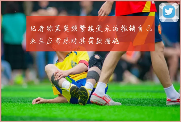 记者称莱奥频繁接受采访推销自己米兰应考虑对其罚款措施