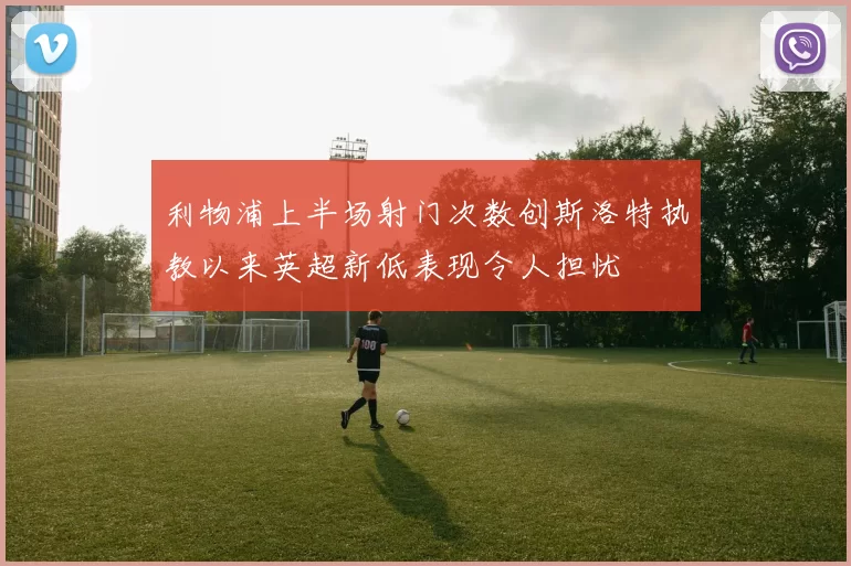 利物浦上半场射门次数创斯洛特执教以来英超新低表现令人担忧