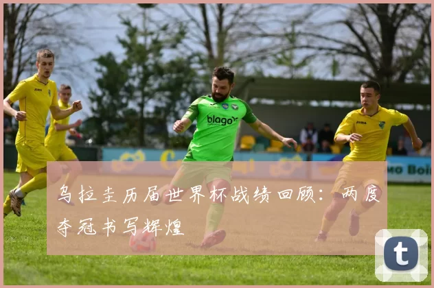 乌拉圭历届世界杯战绩回顾：两度夺冠书写辉煌