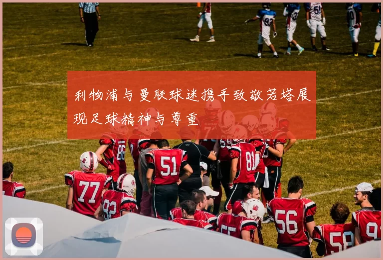 利物浦与曼联球迷携手致敬若塔展现足球精神与尊重