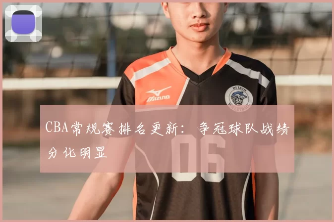 CBA常规赛排名更新:争冠球队战绩分化明显