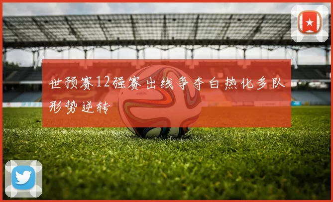 世预赛12强赛出线争夺白热化多队形势逆转