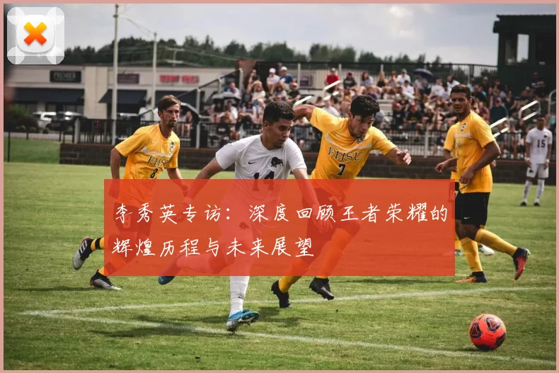 李秀英专访：深度回顾王者荣耀的辉煌历程与未来展望