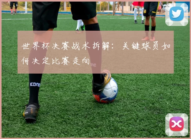 世界杯决赛战术拆解:关键球员如何决定比赛走向