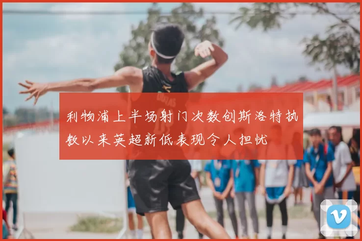 利物浦上半场射门次数创斯洛特执教以来英超新低表现令人担忧