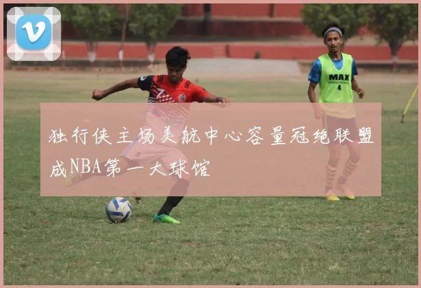 独行侠主场美航中心容量冠绝联盟成NBA第一大球馆