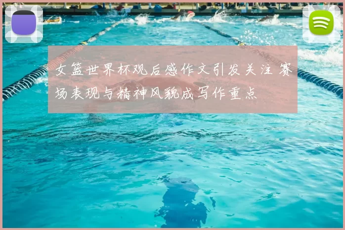 女篮世界杯观后感作文引发关注 赛场表现与精神风貌成写作重点